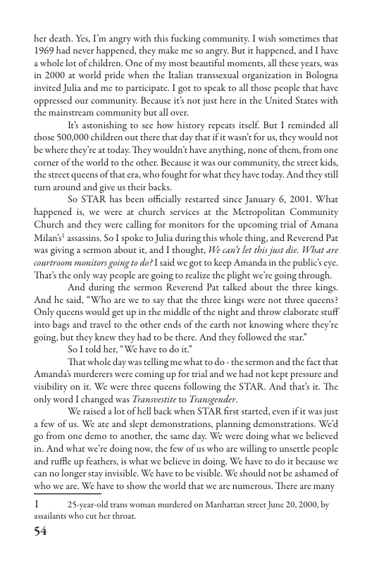 her death. Yes, I’m angry with this fucking community. I wish sometimes that 1969 had never happened, they make me so angry: But it happened, and I have: awhole lor of children. One of my most beautiful moments,all these years, was in 2000 a¢ world pride when the Iralian transsexual organization in Bologna invited Julia and me co participate. I go to speak to all those people that have oppressed our community. Because it not just here in the United States with the mainstream communicy but all over.  Ies astonishing to see how history repeats itself. But I reminded all those 500,000 children out there that day that if it wasn’tfor us, they would not be where they’re at today. They wouldn’t have anything, none of them, from one. comer of the world to the other. Because it was our community, the stree kids, the strect queens of that era, who fough for what they have today. And they scill cum around and give us their backs  So STAR has been offcially restarted since January 6, 2001. Wha happened is, we were at church services at the Metropolitan Communicy Church and they were calling for monitors for the upcoming tial of Amana Milan’’ assassins. So I spoke to Julia during this whole thing, and Reverend Pat was giving a sermon about t, and I chought, e can’ et this just die. What are courtrooms monitors going 10 do? | said we gor to keep Amanda in the public’ eye. That’s the only way people are going to realize the plight we’re going through.  And during the sermon Reverend Pac talked about the three kings. And he said, “Who are we to say that the three kings were not three queens? Only queens would get up in the middle of the night and throw elaborate stuff into bags and travel to the other ends of the earth not knowing where theyre going, but they knew they had to be there. And they followed the star”  o1 told her, "We have to do ™  That whole day was telling me what to do - the sermon and the fact tha Amanda’s murderers were coming up for trial and we had not kept pressure and visibilicy on it. We were three queens following the STAR. And that’s . The only word I changed was Transuestite to Transgender.  We raised a ot of hell back when STAR first starced, even if it was just a few of us. We ate and slept demonstrations, planning demonstrations. We’d go from one demo to another, the same day. We were doing what we believed in. And what we’re doing now, the few of us who are willing to unsetele people and rufflc up feathers,is what we belicve in doing. We have to do it because we can no longer stay invisible. We have to be visible. We should not be ashamed of who we are. We have to show the world that we are numerous. There are many  1 25ycar-old trans woman murdered on Manhattan serece June 20,2000, by assailants who cut her throse.  54 